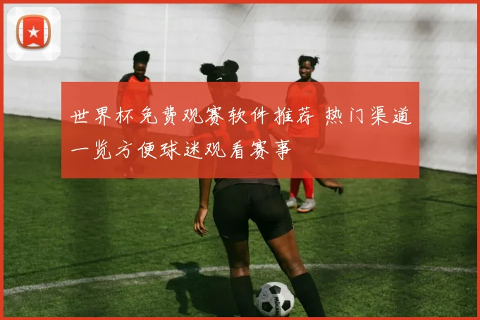 世界杯免费观赛软件推荐 热门渠道一览方便球迷观看赛事