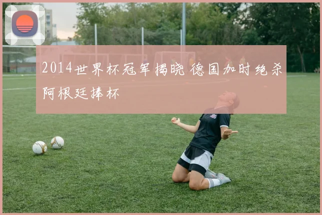 2014世界杯冠军揭晓 德国加时绝杀阿根廷捧杯