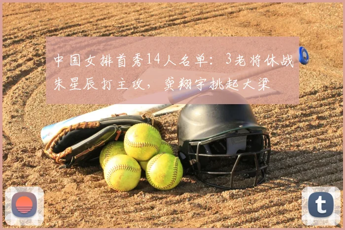 中国女排首秀14人名单：3老将休战朱星辰打主攻，龚翔宇挑起大梁