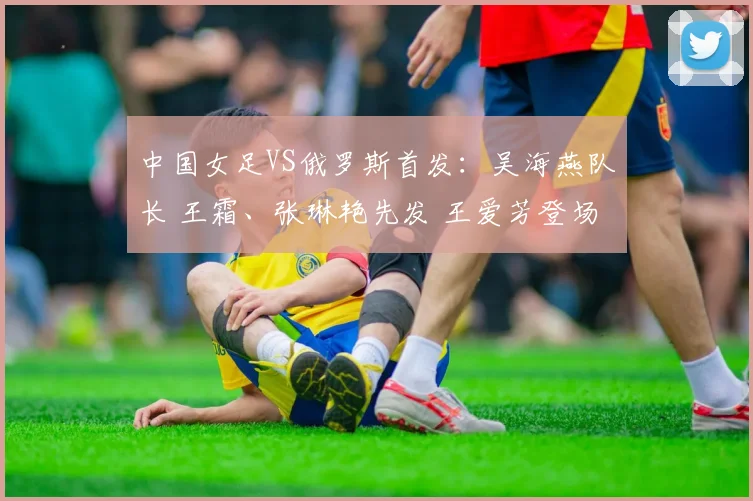 中国女足VS俄罗斯首发:吴海燕队长 王霜、张琳艳先发 王爱芳登场