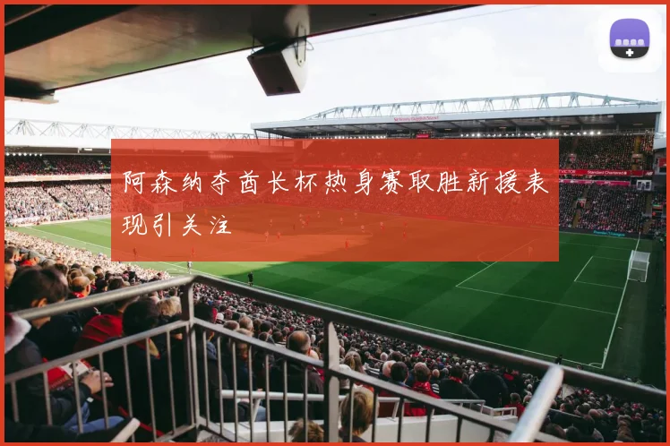 阿森纳夺酋长杯热身赛取胜新援表现引关注