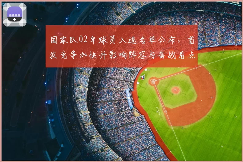 国家队02年球员入选名单公布，首发竞争加快并影响阵容与备战看点