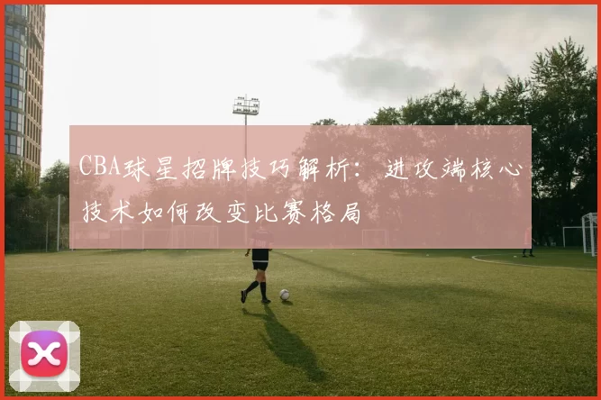 CBA球星招牌技巧解析：进攻端核心技术如何改变比赛格局