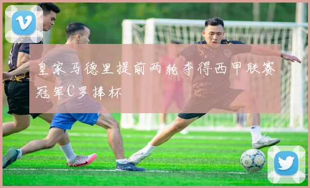 皇家马德里提前两轮夺得西甲联赛冠军C罗捧杯