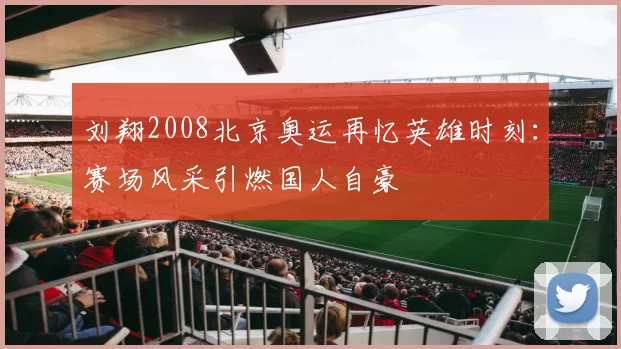 刘翔2008北京奥运再忆英雄时刻：赛场风采引燃国人自豪