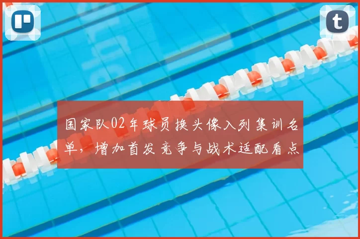 国家队02年球员换头像入列集训名单，增加首发竞争与战术适配看点