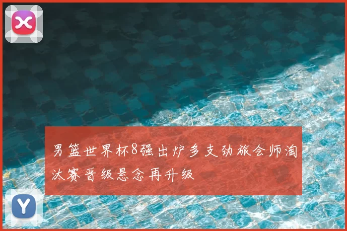 男篮世界杯8强出炉多支劲旅会师淘汰赛晋级悬念再升级