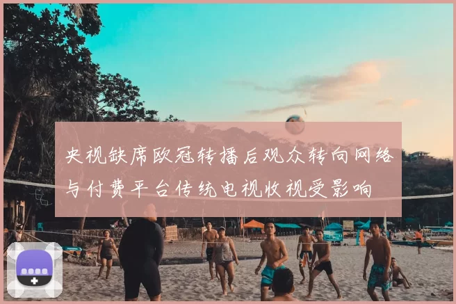 央视缺席欧冠转播后观众转向网络与付费平台传统电视收视受影响