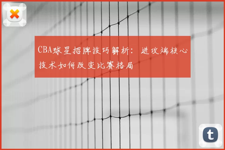 CBA球星招牌技巧解析：进攻端核心技术如何改变比赛格局