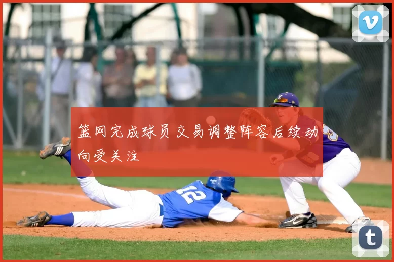 篮网完成球员交易调整阵容后续动向受关注