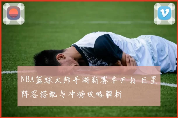 NBA篮球大师手游新赛季开打 巨星阵容搭配与冲榜攻略解析