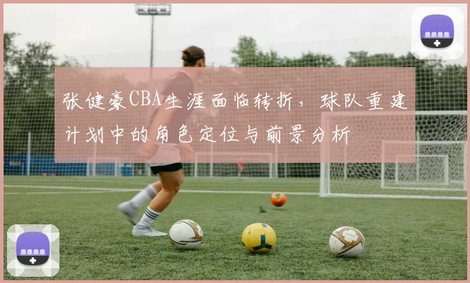 张健豪CBA生涯面临转折，球队重建计划中的角色定位与前景分析