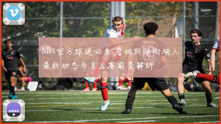 NBA官方球迷必看 詹姆斯领衔湖人最新动态与季后赛前景解析