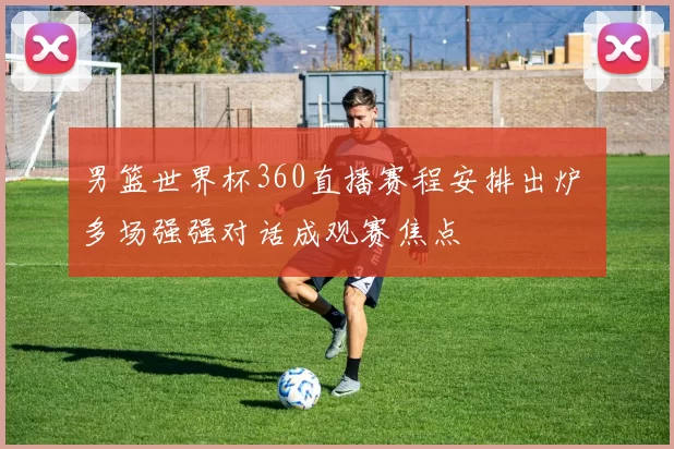 男篮世界杯360直播赛程安排出炉 多场强强对话成观赛焦点