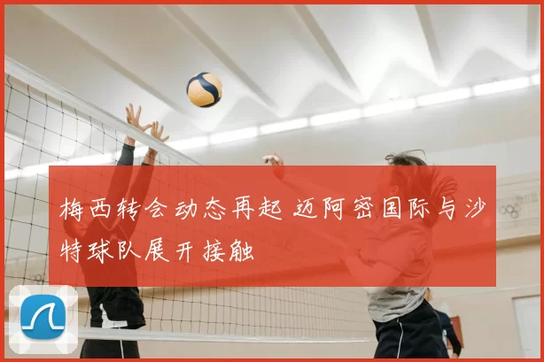 梅西转会动态再起 迈阿密国际与沙特球队展开接触