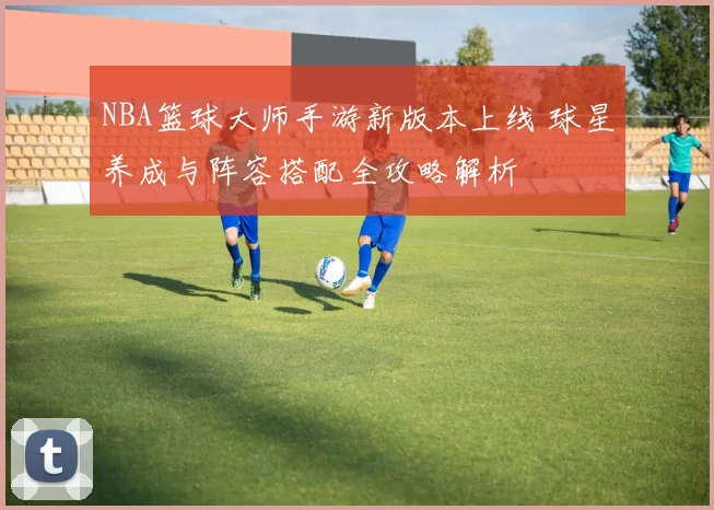 NBA篮球大师手游新版本上线 球星养成与阵容搭配全攻略解析