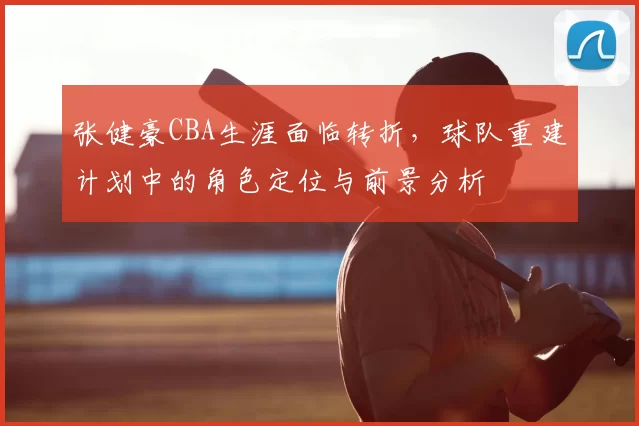 张健豪CBA生涯面临转折，球队重建计划中的角色定位与前景分析