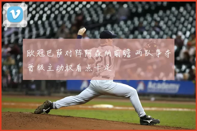 欧冠巴萨对阵阿森纳前瞻 两队争夺晋级主动权看点十足