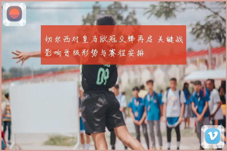 切尔西对皇马欧冠交锋再启 关键战影响晋级形势与赛程安排