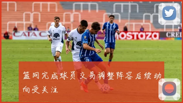 篮网完成球员交易调整阵容后续动向受关注