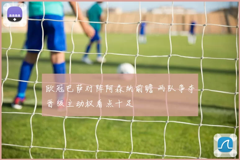 欧冠巴萨对阵阿森纳前瞻 两队争夺晋级主动权看点十足