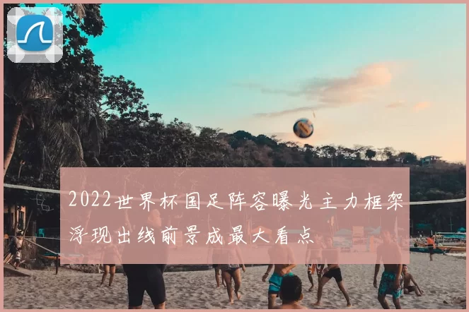 2022世界杯国足阵容曝光主力框架浮现出线前景成最大看点