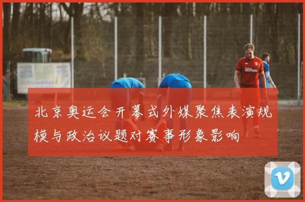 北京奥运会开幕式外媒聚焦表演规模与政治议题对赛事形象影响