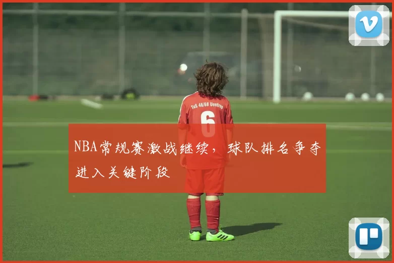 NBA常规赛激战继续，球队排名争夺进入关键阶段