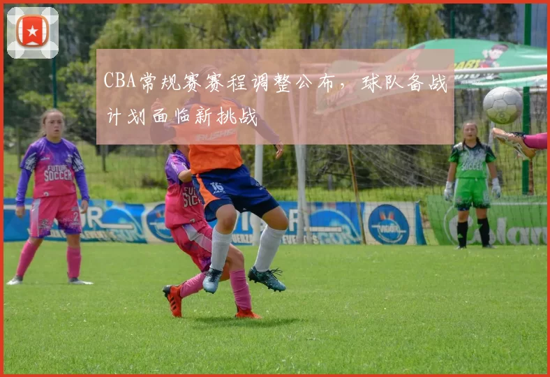 CBA常规赛赛程调整公布，球队备战计划面临新挑战