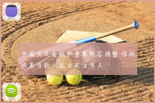 中国女足备战热身赛阵容调整 伤病恢复与新人成为关注焦点