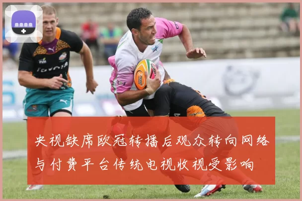 央视缺席欧冠转播后观众转向网络与付费平台传统电视收视受影响