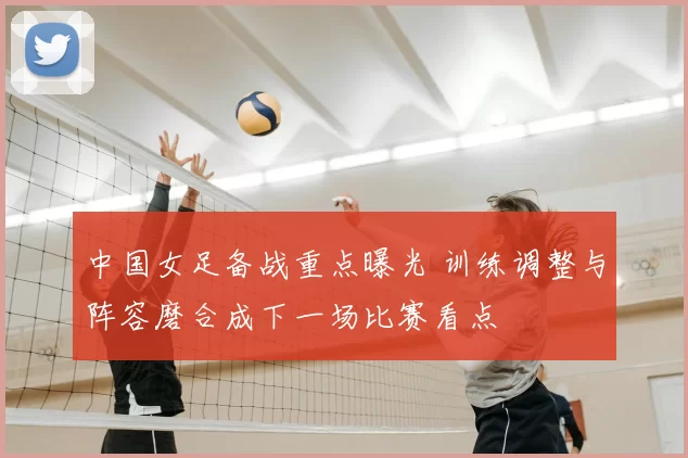 中国女足备战重点曝光 训练调整与阵容磨合成下一场比赛看点