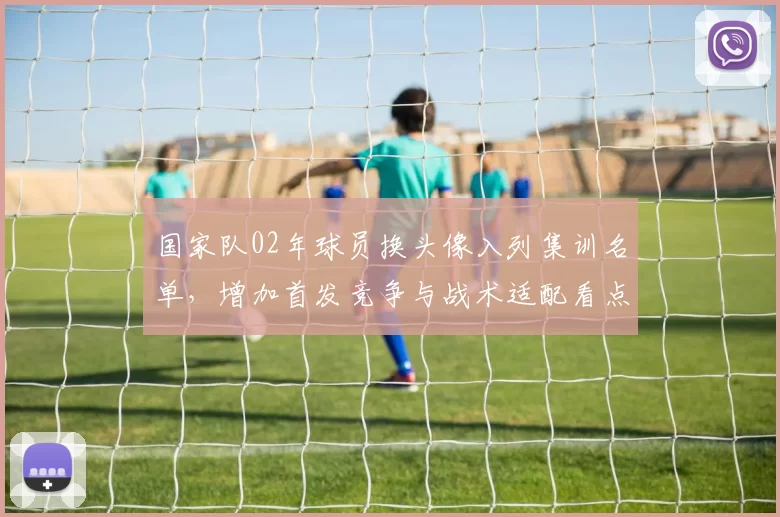 国家队02年球员换头像入列集训名单，增加首发竞争与战术适配看点