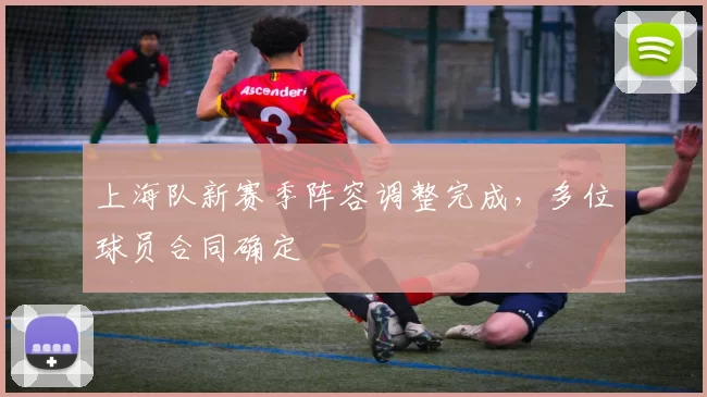 上海队新赛季阵容调整完成，多位球员合同确定