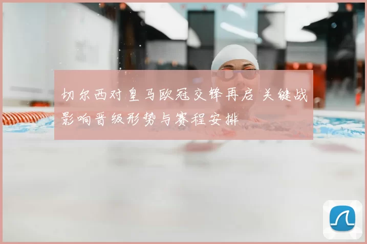 切尔西对皇马欧冠交锋再启 关键战影响晋级形势与赛程安排