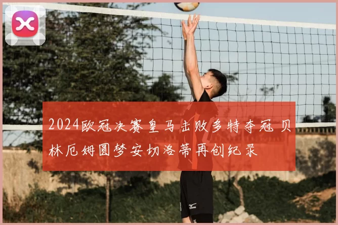 2024欧冠决赛皇马击败多特夺冠 贝林厄姆圆梦安切洛蒂再创纪录