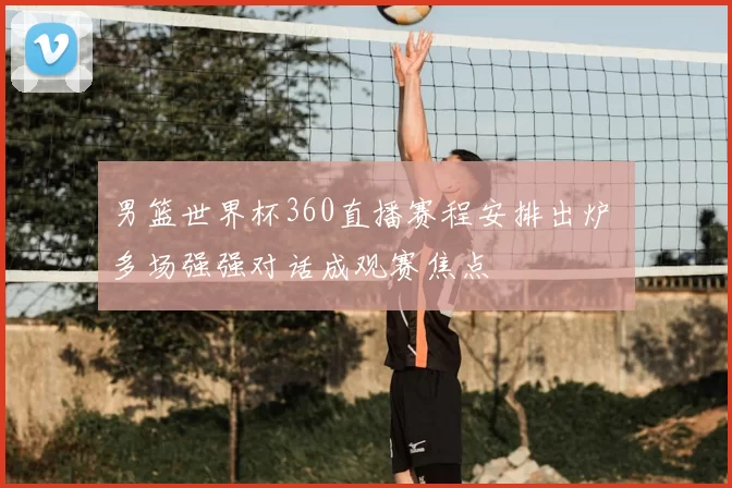 男篮世界杯360直播赛程安排出炉 多场强强对话成观赛焦点