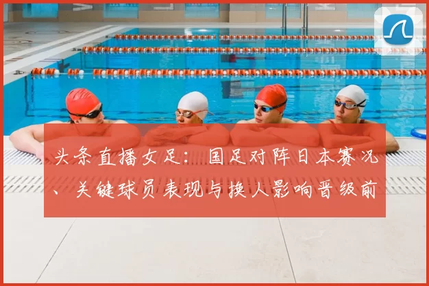 头条直播女足：国足对阵日本赛况、关键球员表现与换人影响晋级前景